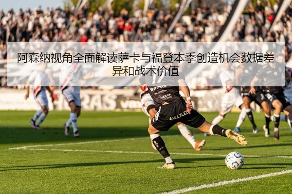 阿森纳视角全面解读萨卡与福登本季创造机会数据差异和战术价值
