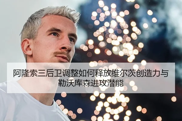 阿隆索三后卫调整如何释放维尔茨创造力与勒沃库森进攻潜能