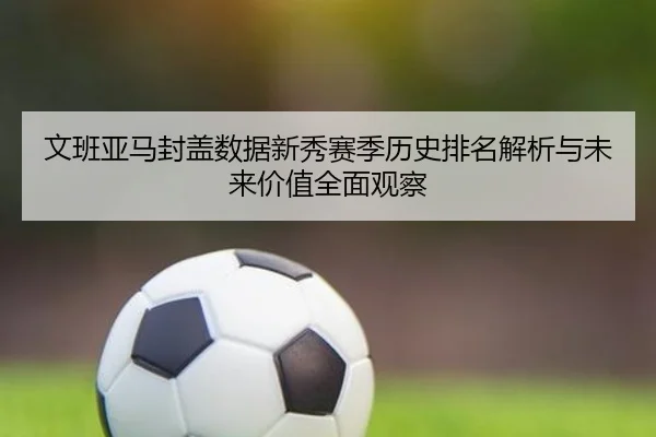 文班亚马封盖数据新秀赛季历史排名解析与未来价值全面观察
