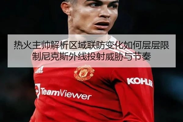 热火主帅解析区域联防变化如何层层限制尼克斯外线投射威胁与节奏