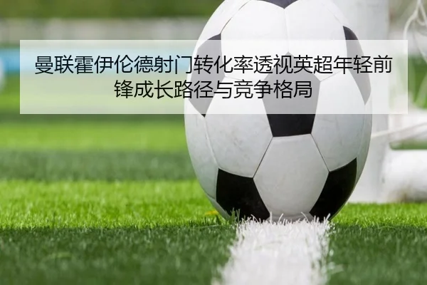 曼联霍伊伦德射门转化率透视英超年轻前锋成长路径与竞争格局