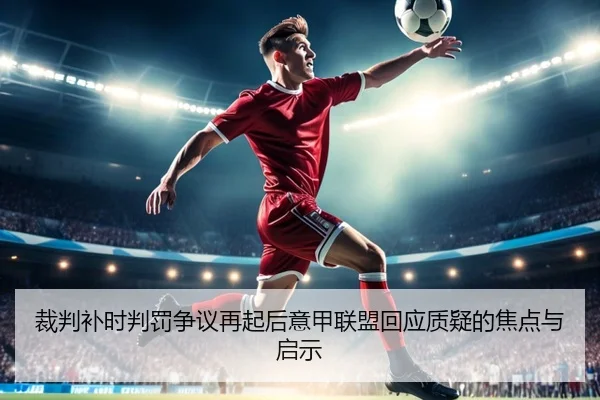裁判补时判罚争议再起后意甲联盟回应质疑的焦点与启示